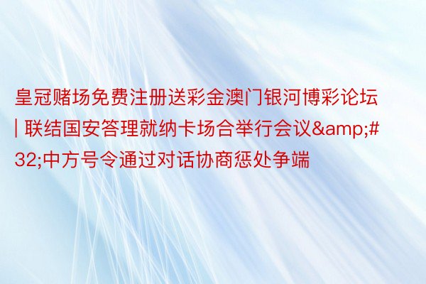 皇冠赌场免费注册送彩金澳门银河博彩论坛 | 联结国安答理就纳卡场合举行会议&#32;中方号令通过对话协商惩处争端